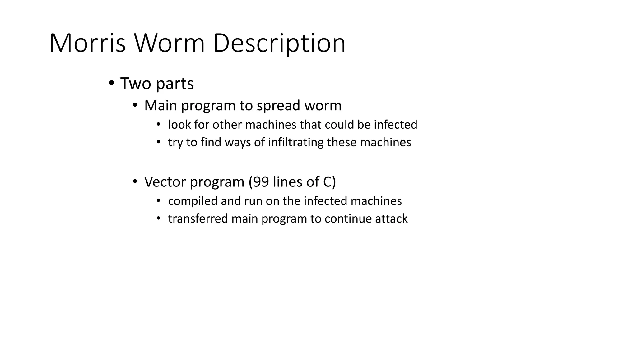 Morris Worm Description
• Two parts
• Main program to spread worm
• look for other machines that could be infected
• try to find ways of infiltrating these machines
• Vector program (99 lines of C)
• compiled and run on the infected machines
• transferred main program to continue attack
 