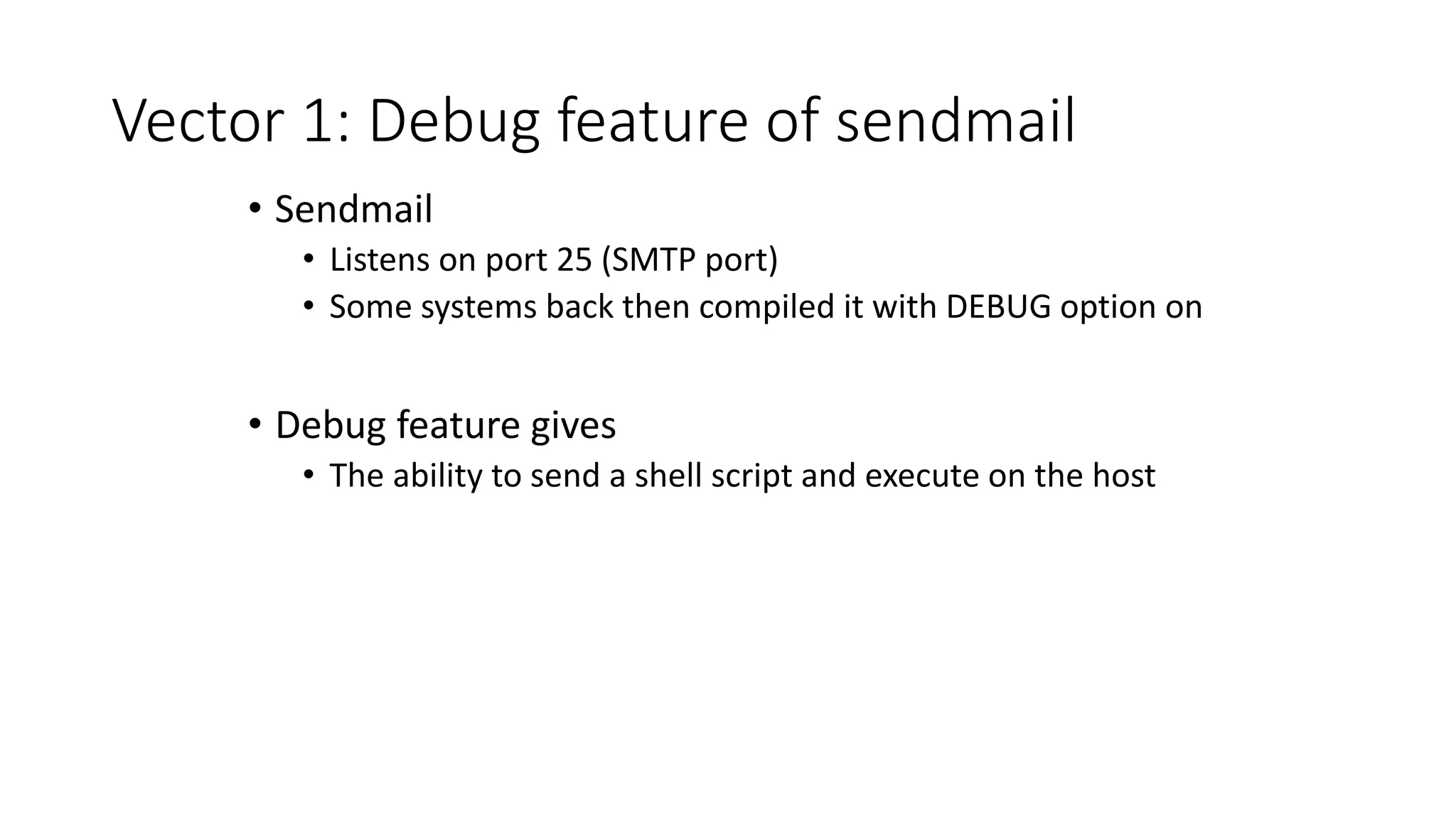 Vector 1: Debug feature of sendmail
• Sendmail
• Listens on port 25 (SMTP port)
• Some systems back then compiled it with DEBUG option on
• Debug feature gives
• The ability to send a shell script and execute on the host
 