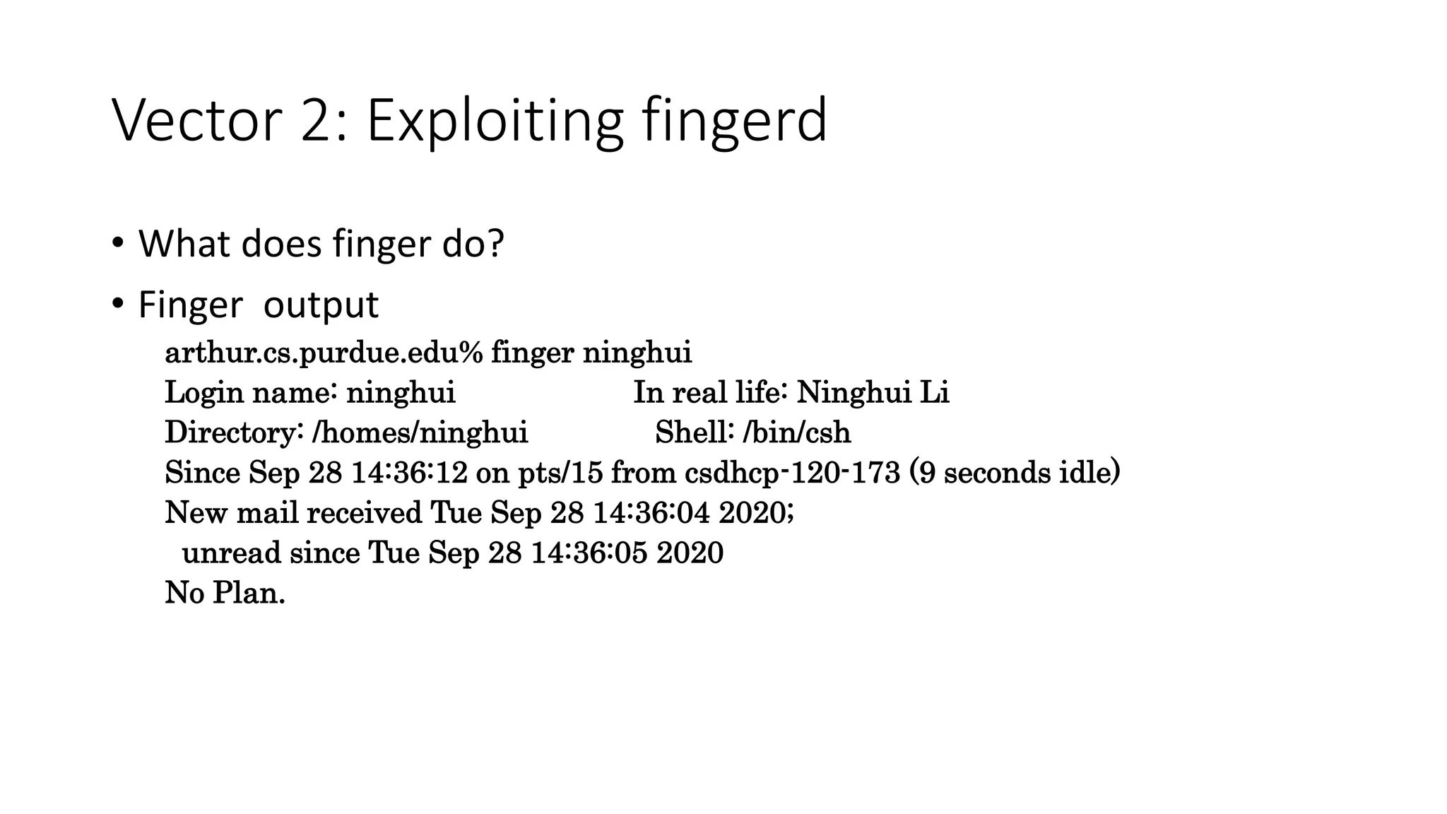 Vector 2: Exploiting fingerd
• What does finger do?
• Finger output
arthur.cs.purdue.edu% finger ninghui
Login name: ninghui In real life: Ninghui Li
Directory: /homes/ninghui Shell: /bin/csh
Since Sep 28 14:36:12 on pts/15 from csdhcp-120-173 (9 seconds idle)
New mail received Tue Sep 28 14:36:04 2020;
unread since Tue Sep 28 14:36:05 2020
No Plan.
 