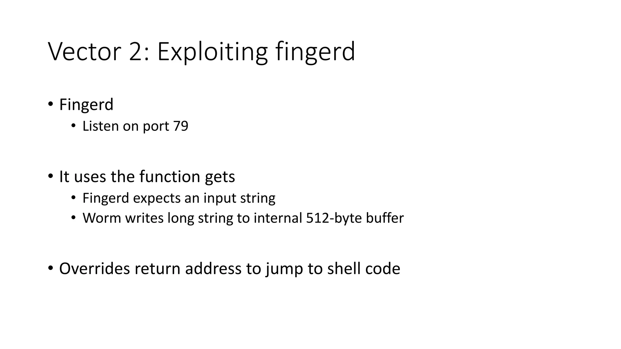 Vector 2: Exploiting fingerd
• Fingerd
• Listen on port 79
• It uses the function gets
• Fingerd expects an input string
• Worm writes long string to internal 512-byte buffer
• Overrides return address to jump to shell code
 
