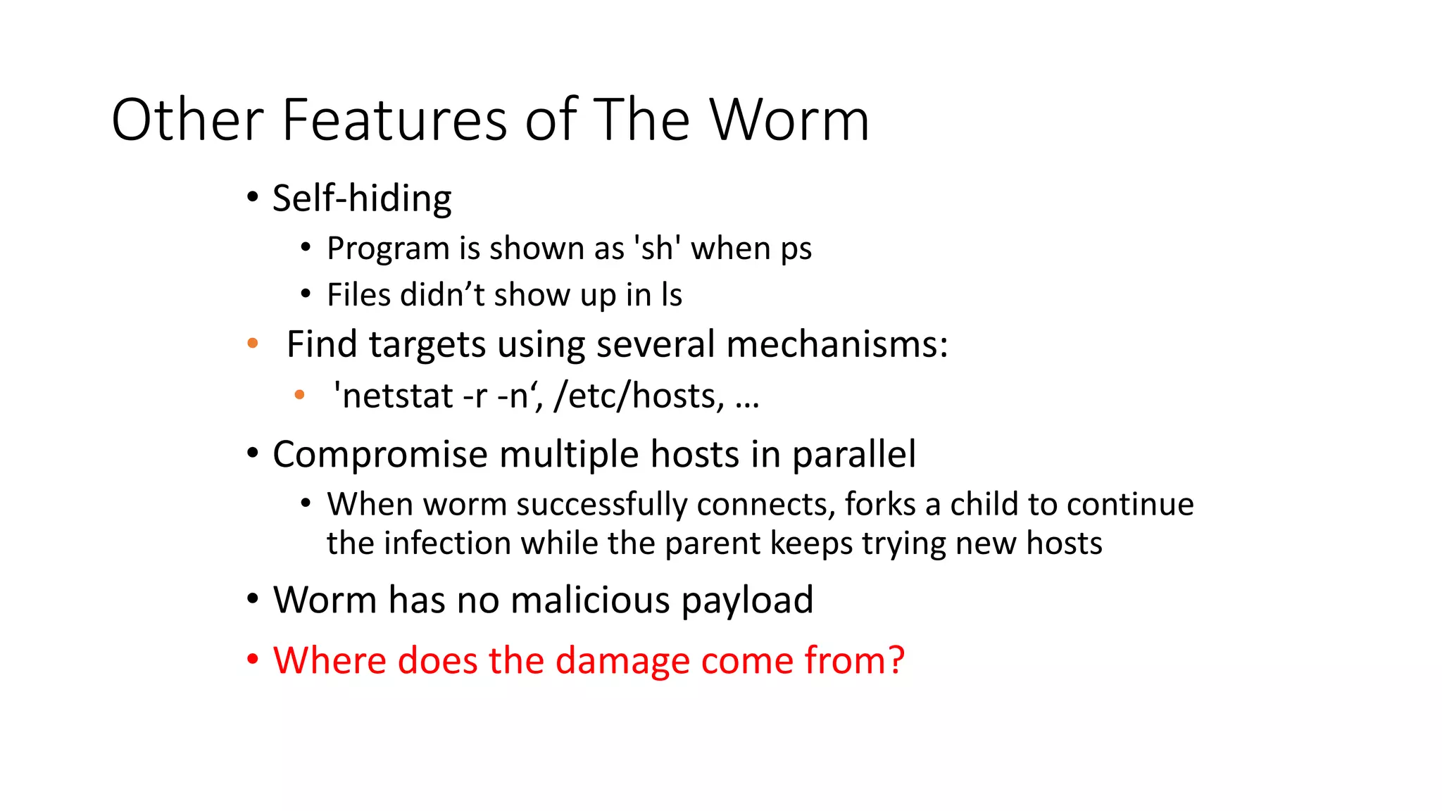 Other Features of The Worm
• Self-hiding
• Program is shown as 'sh' when ps
• Files didn’t show up in ls
• Find targets using several mechanisms:
• 'netstat -r -n‘, /etc/hosts, …
• Compromise multiple hosts in parallel
• When worm successfully connects, forks a child to continue
the infection while the parent keeps trying new hosts
• Worm has no malicious payload
• Where does the damage come from?
 