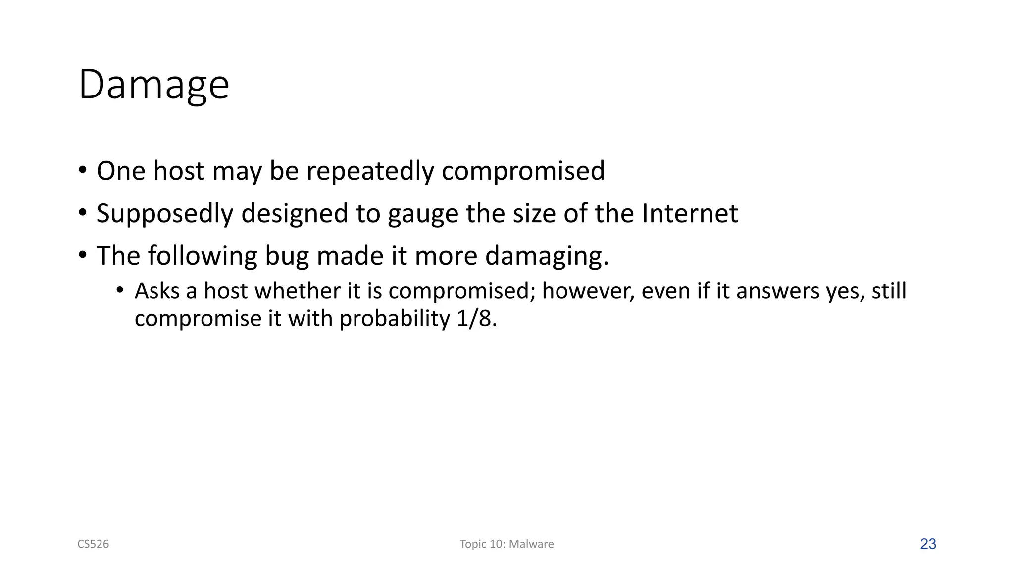 Damage
• One host may be repeatedly compromised
• Supposedly designed to gauge the size of the Internet
• The following bug made it more damaging.
• Asks a host whether it is compromised; however, even if it answers yes, still
compromise it with probability 1/8.
CS526 Topic 10: Malware 23
 