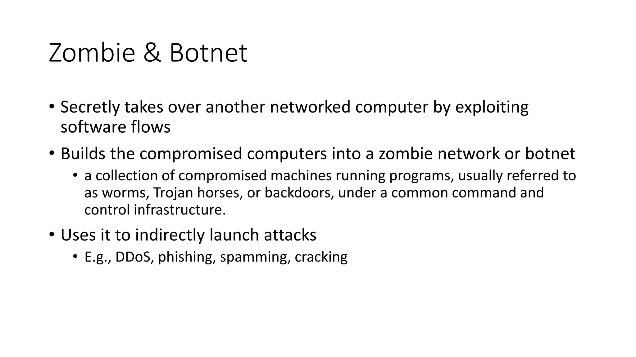 Zombie & Botnet
• Secretly takes over another networked computer by exploiting
software flows
• Builds the compromised computers into a zombie network or botnet
• a collection of compromised machines running programs, usually referred to
as worms, Trojan horses, or backdoors, under a common command and
control infrastructure.
• Uses it to indirectly launch attacks
• E.g., DDoS, phishing, spamming, cracking
 