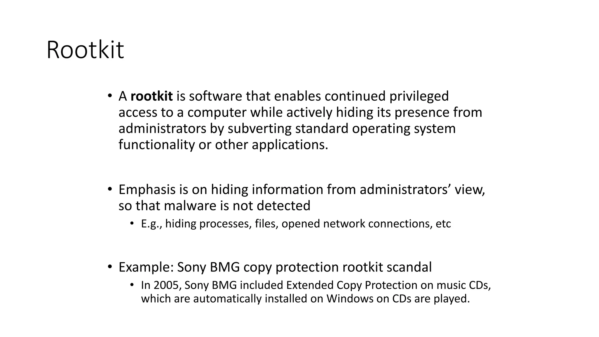 Rootkit
• A rootkit is software that enables continued privileged
access to a computer while actively hiding its presence from
administrators by subverting standard operating system
functionality or other applications.
• Emphasis is on hiding information from administrators’ view,
so that malware is not detected
• E.g., hiding processes, files, opened network connections, etc
• Example: Sony BMG copy protection rootkit scandal
• In 2005, Sony BMG included Extended Copy Protection on music CDs,
which are automatically installed on Windows on CDs are played.
 