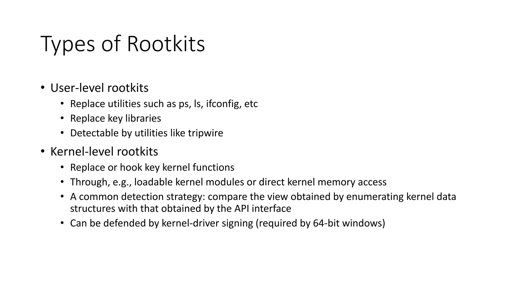 Types of Rootkits
• User-level rootkits
• Replace utilities such as ps, ls, ifconfig, etc
• Replace key libraries
• Detectable by utilities like tripwire
• Kernel-level rootkits
• Replace or hook key kernel functions
• Through, e.g., loadable kernel modules or direct kernel memory access
• A common detection strategy: compare the view obtained by enumerating kernel data
structures with that obtained by the API interface
• Can be defended by kernel-driver signing (required by 64-bit windows)
 