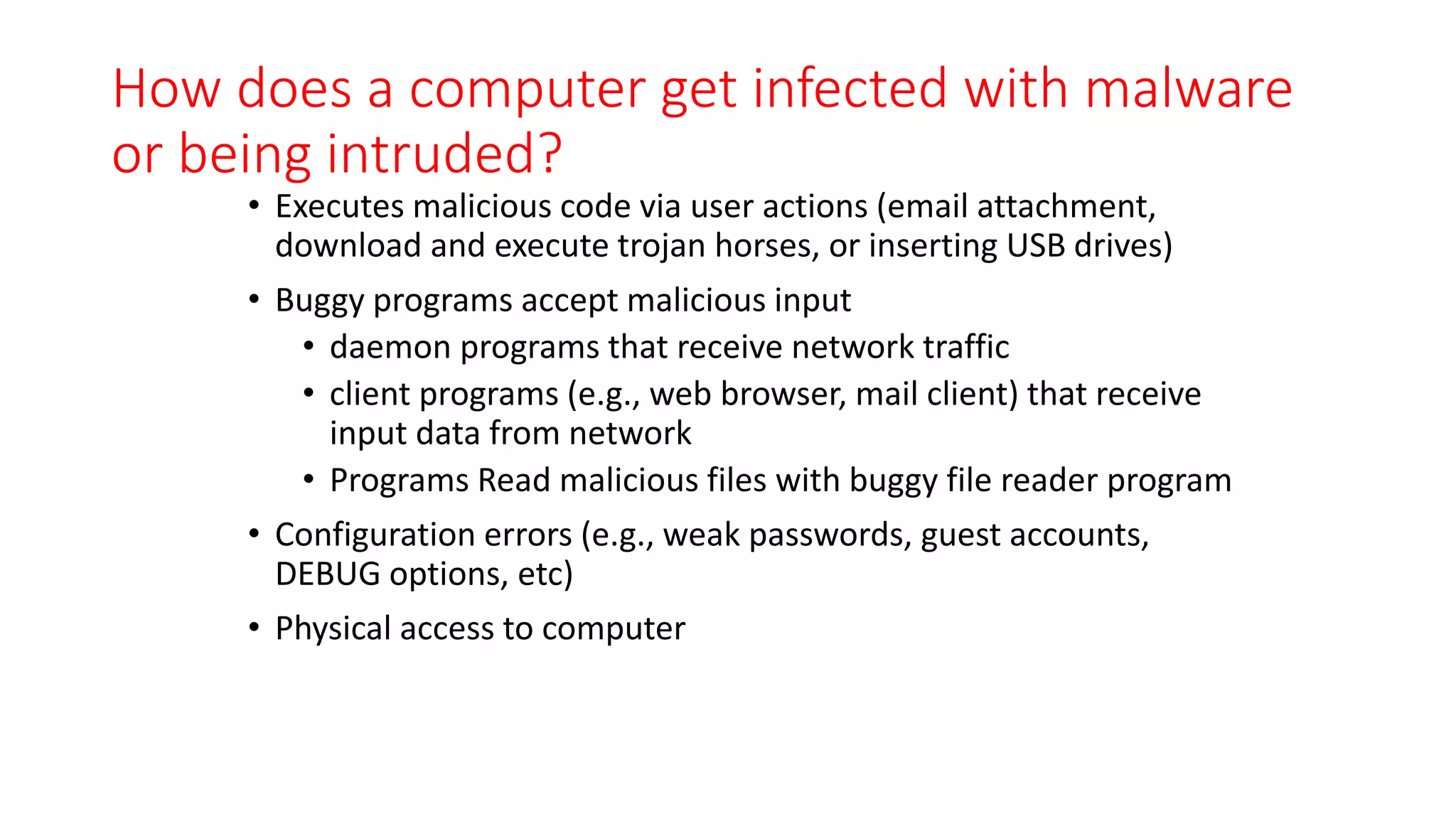 How does a computer get infected with malware
or being intruded?
• Executes malicious code via user actions (email attachment,
download and execute trojan horses, or inserting USB drives)
• Buggy programs accept malicious input
• daemon programs that receive network traffic
• client programs (e.g., web browser, mail client) that receive
input data from network
• Programs Read malicious files with buggy file reader program
• Configuration errors (e.g., weak passwords, guest accounts,
DEBUG options, etc)
• Physical access to computer
 