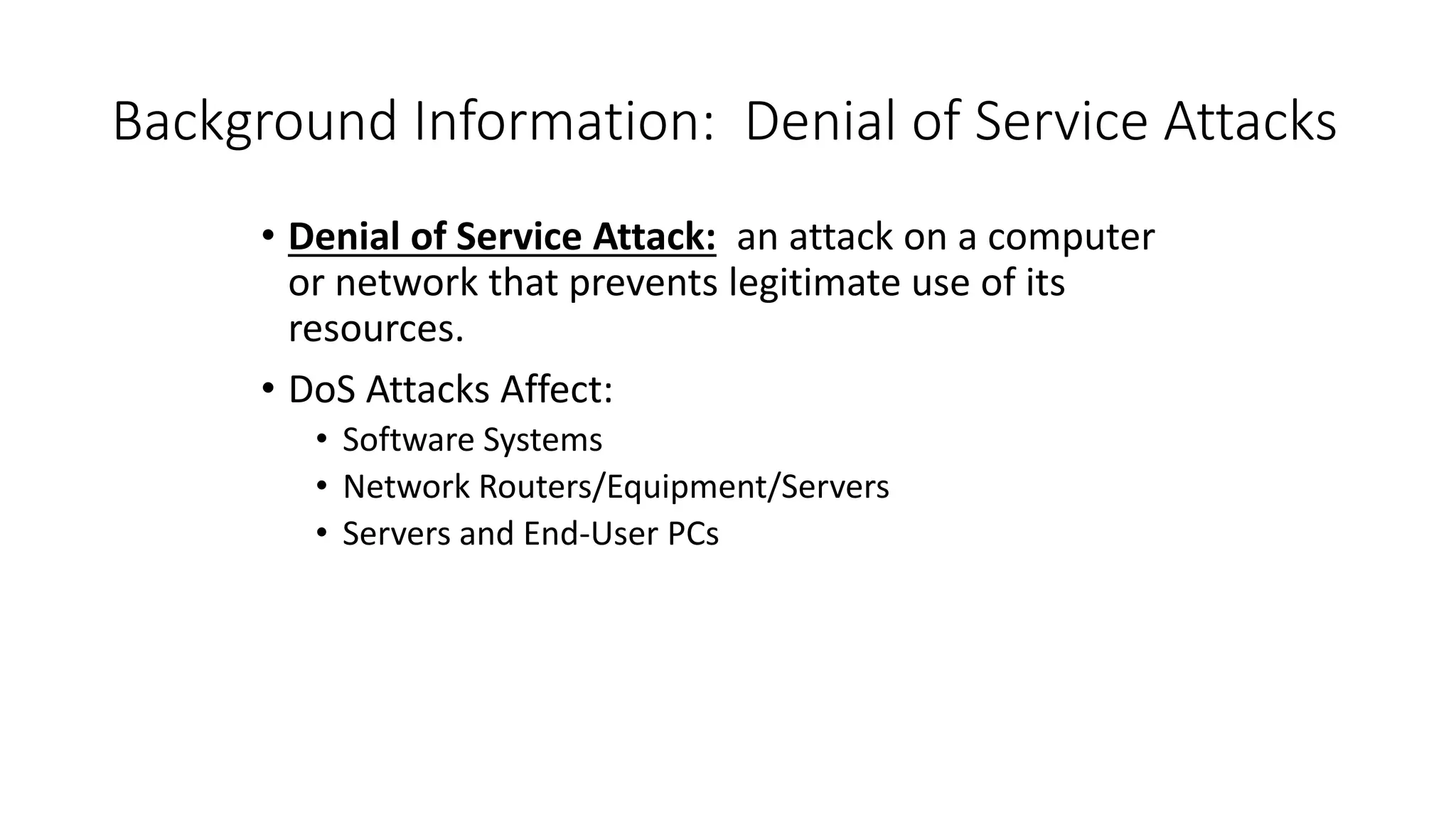 Background Information: Denial of Service Attacks
• Denial of Service Attack: an attack on a computer
or network that prevents legitimate use of its
resources.
• DoS Attacks Affect:
• Software Systems
• Network Routers/Equipment/Servers
• Servers and End-User PCs
 