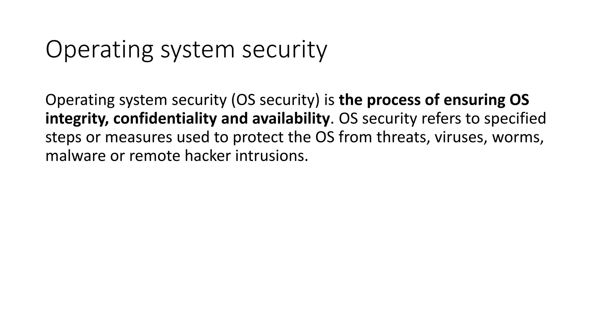 Operating system security
Operating system security (OS security) is the process of ensuring OS
integrity, confidentiality and availability. OS security refers to specified
steps or measures used to protect the OS from threats, viruses, worms,
malware or remote hacker intrusions.
 