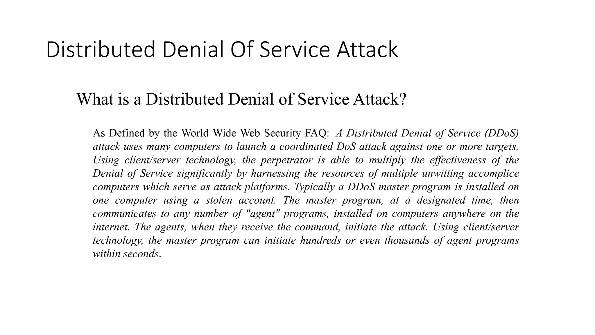 Distributed Denial Of Service Attack
What is a Distributed Denial of Service Attack?
As Defined by the World Wide Web Security FAQ: A Distributed Denial of Service (DDoS)
attack uses many computers to launch a coordinated DoS attack against one or more targets.
Using client/server technology, the perpetrator is able to multiply the effectiveness of the
Denial of Service significantly by harnessing the resources of multiple unwitting accomplice
computers which serve as attack platforms. Typically a DDoS master program is installed on
one computer using a stolen account. The master program, at a designated time, then
communicates to any number of "agent" programs, installed on computers anywhere on the
internet. The agents, when they receive the command, initiate the attack. Using client/server
technology, the master program can initiate hundreds or even thousands of agent programs
within seconds.
 