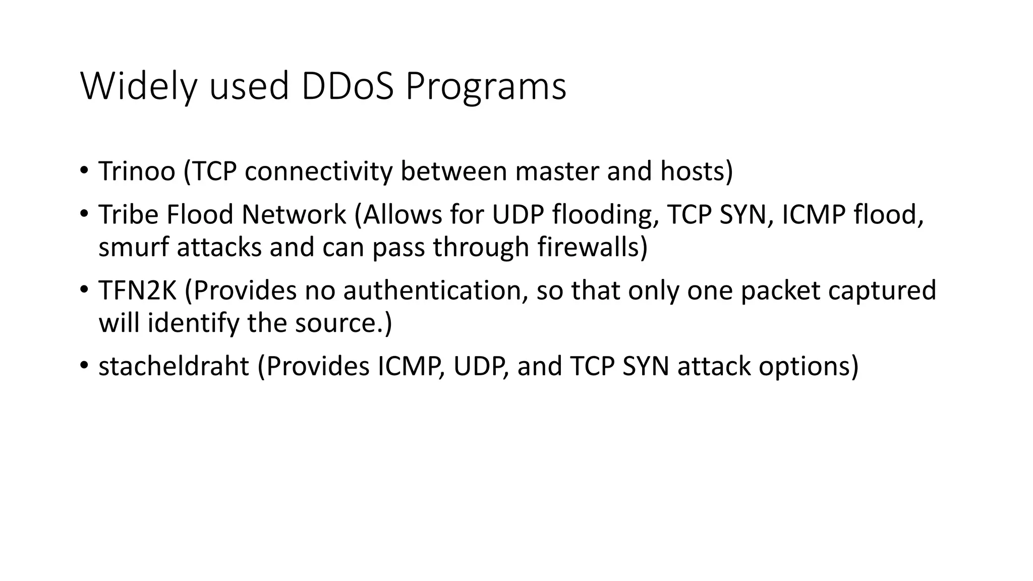 Widely used DDoS Programs
• Trinoo (TCP connectivity between master and hosts)
• Tribe Flood Network (Allows for UDP flooding, TCP SYN, ICMP flood,
smurf attacks and can pass through firewalls)
• TFN2K (Provides no authentication, so that only one packet captured
will identify the source.)
• stacheldraht (Provides ICMP, UDP, and TCP SYN attack options)
 