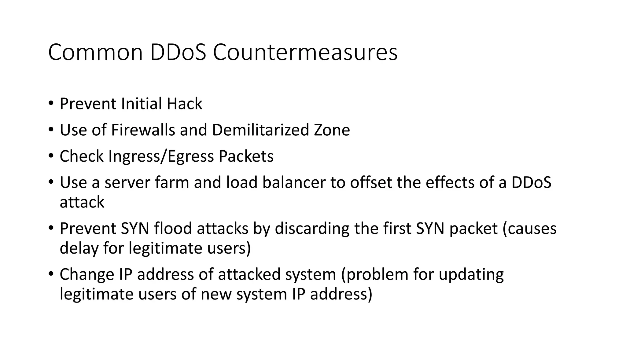 Common DDoS Countermeasures
• Prevent Initial Hack
• Use of Firewalls and Demilitarized Zone
• Check Ingress/Egress Packets
• Use a server farm and load balancer to offset the effects of a DDoS
attack
• Prevent SYN flood attacks by discarding the first SYN packet (causes
delay for legitimate users)
• Change IP address of attacked system (problem for updating
legitimate users of new system IP address)
 