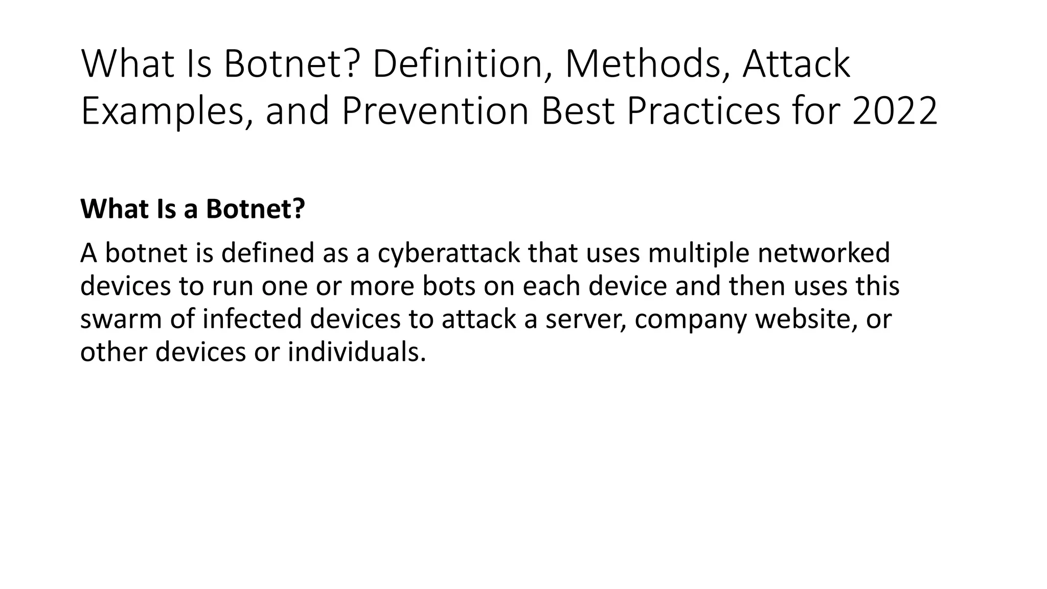 What Is Botnet? Definition, Methods, Attack
Examples, and Prevention Best Practices for 2022
What Is a Botnet?
A botnet is defined as a cyberattack that uses multiple networked
devices to run one or more bots on each device and then uses this
swarm of infected devices to attack a server, company website, or
other devices or individuals.
 