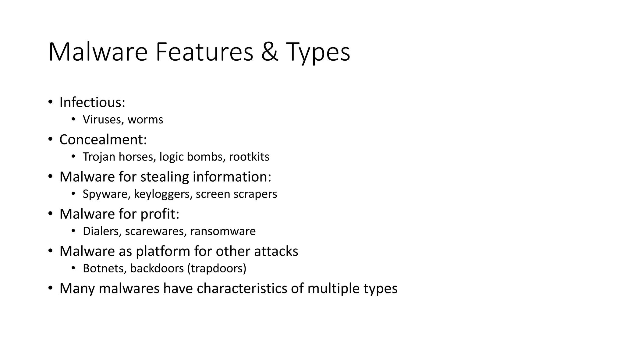 Malware Features & Types
• Infectious:
• Viruses, worms
• Concealment:
• Trojan horses, logic bombs, rootkits
• Malware for stealing information:
• Spyware, keyloggers, screen scrapers
• Malware for profit:
• Dialers, scarewares, ransomware
• Malware as platform for other attacks
• Botnets, backdoors (trapdoors)
• Many malwares have characteristics of multiple types
 