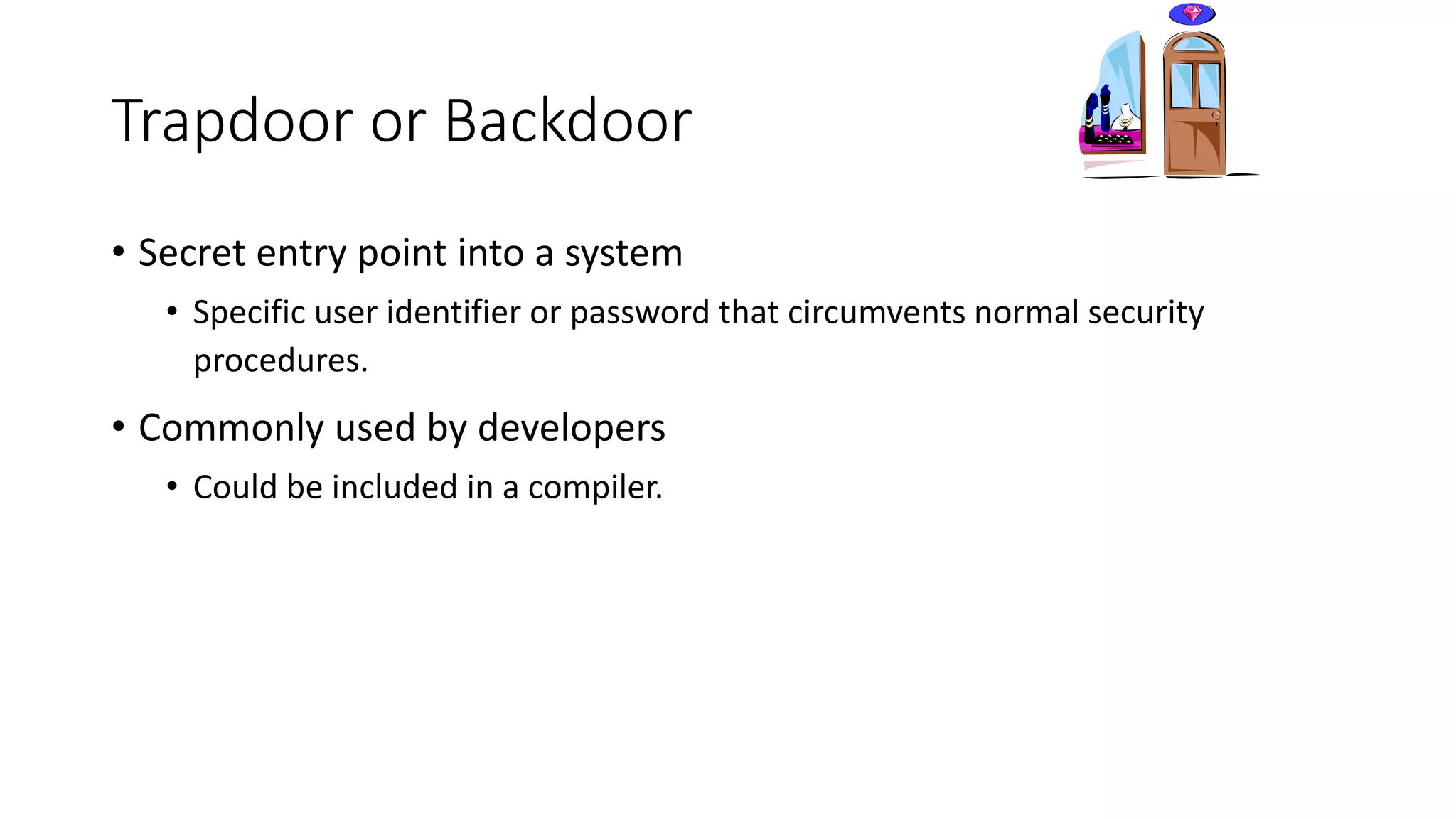 Trapdoor or Backdoor
• Secret entry point into a system
• Specific user identifier or password that circumvents normal security
procedures.
• Commonly used by developers
• Could be included in a compiler.
 