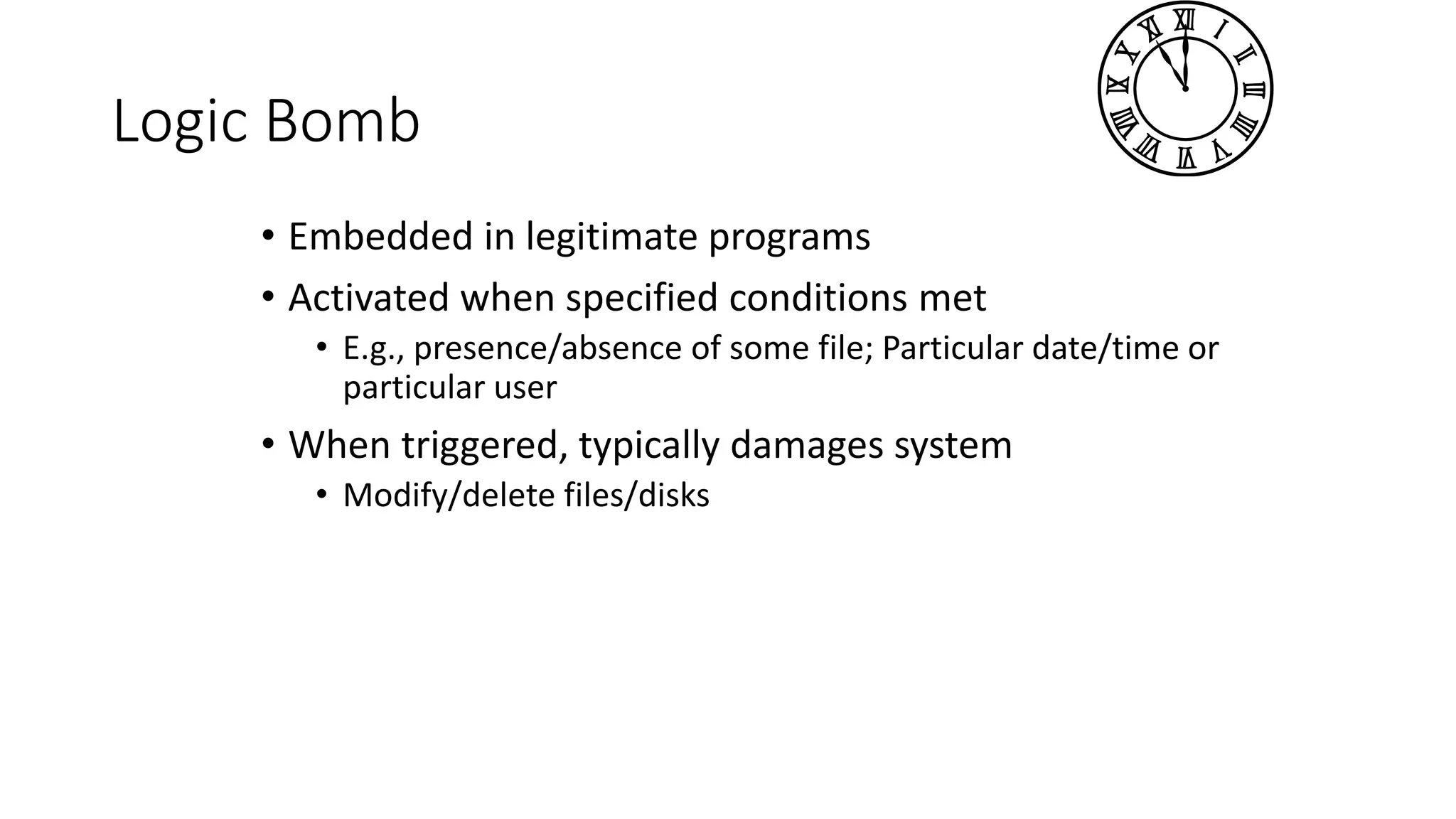 Logic Bomb
• Embedded in legitimate programs
• Activated when specified conditions met
• E.g., presence/absence of some file; Particular date/time or
particular user
• When triggered, typically damages system
• Modify/delete files/disks
 