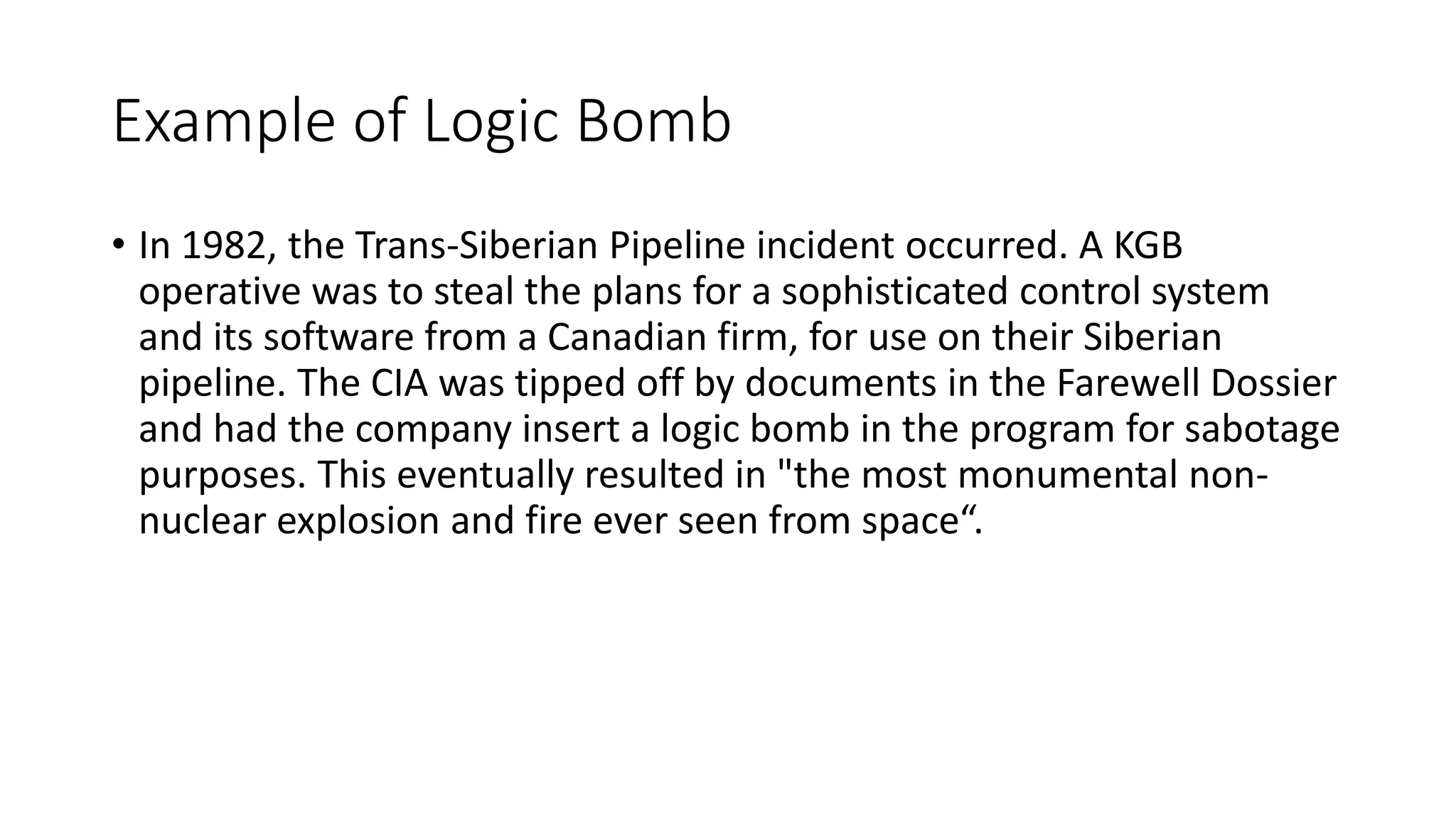 Example of Logic Bomb
• In 1982, the Trans-Siberian Pipeline incident occurred. A KGB
operative was to steal the plans for a sophisticated control system
and its software from a Canadian firm, for use on their Siberian
pipeline. The CIA was tipped off by documents in the Farewell Dossier
and had the company insert a logic bomb in the program for sabotage
purposes. This eventually resulted in "the most monumental non-
nuclear explosion and fire ever seen from space“.
 