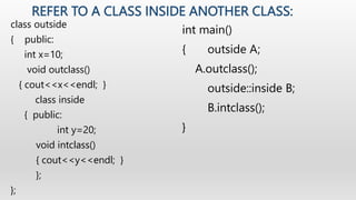 REFER TO A CLASS INSIDE ANOTHER CLASS:
class outside
{ public:
int x=10;
void outclass()
{ cout<<x<<endl; }
class inside
{...