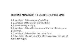 SECTION 6 ANALYSIS OF THE USE OF ENTERPRISE STAFF
6.1. Analysis of the company's staffing.
6.2. Analysis of the use of working time.
6.3. Productivity analysis.
6.4. Analysis of the effectiveness of the use of enterprise
personnel.
6.5. Analysis of the use of the salary fund.
6.6. Methods of analysis of the effectiveness of the use of
funds for wages.
 