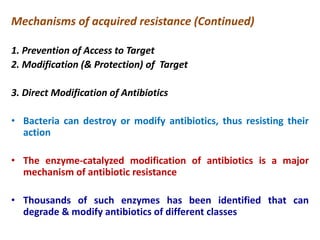 Mechanisms of acquired resistance (Continued)
1. Prevention of Access to Target
2. Modification (& Protection) of Target
3. Direct Modification of Antibiotics
• Bacteria can destroy or modify antibiotics, thus resisting their
action
• The enzyme-catalyzed modification of antibiotics is a major
mechanism of antibiotic resistance
• Thousands of such enzymes has been identified that can
degrade & modify antibiotics of different classes
 