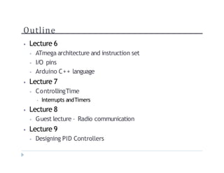 Outline
? Lecture 6
? ATmega architecture and instruction set
? I/O pins
? Arduino C++ language
? Lecture 7
? ControllingTime
? Interrupts andTimers
? Lecture 8
? Guest lecture C Radio communication
? Lecture 9
? Designing PID Controllers
 