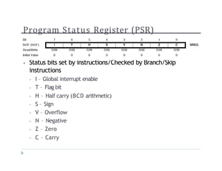 Program Status Register (PSR)
? 
? Status bits set by instructions/Checked by Branch/Skip
instructions
? I C Global interrupt enable
? T C Flag bit
? H C Half carry (BCD arithmetic)
? S C Sign
? V C Overflow
? N C Negative
? Z C Zero
? C C Carry
 