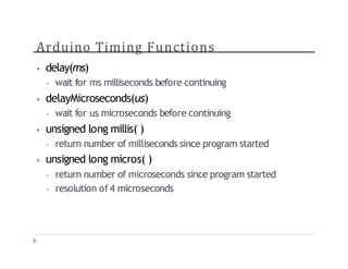 Arduino Timing Functions
? delay(ms)
? wait for ms milliseconds before continuing
? delayMicroseconds(us)
? wait for us microseconds before continuing
? unsigned long millis( )
? return number of milliseconds since program started
? unsigned long micros( )
? return number of microseconds since program started
? resolution of 4 microseconds
 