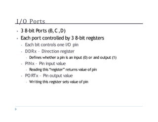 I/O Ports
? 3 8-bit Ports (B,C,D)
? Each port controlled by 3 8-bit registers
? Each bit controls one I/O pin
? DDRx C Direction register
? Defines whether a pin is an input (0) or and output (1)
? PINx C Pin input value
? Reading this register returns value of pin
? PO RTx C Pin output value
? Writing this register sets value of pin
 