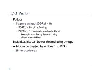 I/O Ports
? Pullups
? If a pin is an input (DDRxi = 0):
? PO RTxi = 0 C pin is floating
? PO RTxi = 1 C connects a pullup to the pin
? Keeps pin from floating if noone driving
? Allows wired-OR bus
? Individual bits can be set cleared using bit-ops
? A bit can be toggled by writing 1 to PINxi
? SBI instruction e.g.
 