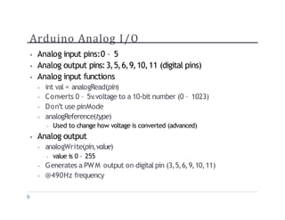 Arduino Analog I/O
? Analog input pins:0 C 5
? Analog output pins:3,5,6,9,10,11 (digital pins)
? Analog input functions
? int val = analogRead(pin)
? Converts 0 C 5v
.voltage to a 10-bit number (0 C 1023)
? Dont use pinMode
? analogReference(type)
? Used to change how voltage is converted (advanced)
? Analog output
? analogWrite(pin,value)
? value is 0 C 255
? Generates a PWM output on digital pin (3,5,6,9,10,11)
? @490Hz frequency
 