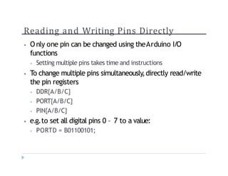 Reading and Writing Pins Directly
? O nly one pin can be changed using theArduino I/O
functions
? Setting multiple pins takes time and instructions
? To change multiple pins simultaneously,directly read/write
the pin registers
? DDR{A/B/C}
? PORT{A/B/C}
? PIN{A/B/C}
? e.g.to set all digital pins 0 C 7 to a value:
? PORTD = B01100101;
 