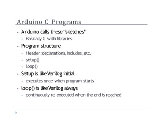 Arduino C Programs
? Arduino calls thesesketches
? Basically C with libraries
? Program structure
? Header:declarations,includes,etc.
? setup()
? loop()
? Setup is likeVerilog initial
? executes once when program starts
? loop() is likeVerilog always
? continuously re-executed when the end is reached
 