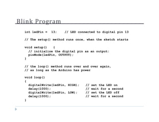 Blink Program
int ledPin = 13; // LED connected to digital pin 13
// The setup() method runs once, when the sketch starts
void setup() {
// initialize the digital pin as an output:
pinMode(ledPin, OUTPUT);
}
// the loop() method runs over and over again,
// as long as the Arduino has power
void loop()
{
digitalWrite(ledPin, HIGH);
delay(1000);
digitalWrite(ledPin, LOW);
delay(1000);
}
// set the LED on
// wait for a second
// set the LED off
// wait for a second
 