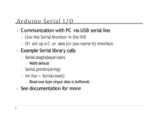 Arduino Serial I/O
? Communication with PC via USB serial line
? Use the Serial Monitor in the IDE
? Or set up a C or Java(or you-name-it) interface
? Example Serial library calls
? Serial.begin(baud-rate)
? 9600 default
? Serial.println(string)
? int foo = Serial.read()
? Read one byte (input data is buffered)
? See documentation for more
 