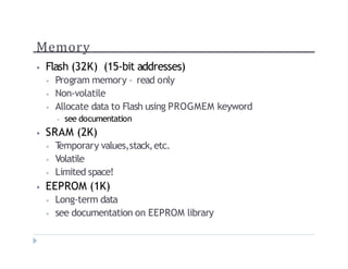 Memory
? Flash (32K) (15-bit addresses)
? Program memory C read only
? Non-volatile
? Allocate data to Flash using PROGMEM keyword
? see documentation
? SRAM (2K)
? T
emporary values,stack,etc.
? Volatile
? Limited space!
? EEPROM (1K)
? Long-term data
? see documentation on EEPROM library
 