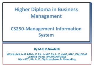 By:M.R.M.Nowfeek
MCS(SL),MSc in IT, PGD in IT, BSc in MIT, BSc in IT, HNDE, BTEC ,ICDL,DICAP
Certified Trainer :IPICT/ASAP/EPASS
Dip in ICT , Dip in IT , Dip in Hardware & Networking
Higher Diploma in Business
Management
CS250-Management Information
System
 