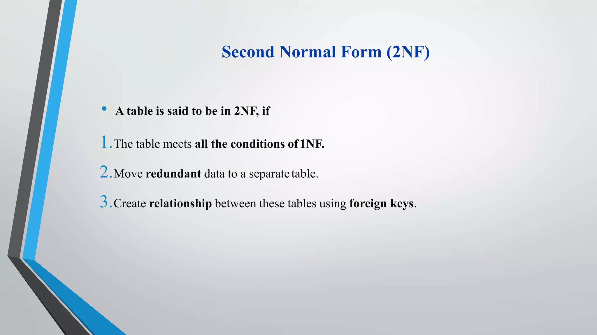 Second Normal Form (2NF)
• A table is said to be in 2NF, if
1.The table meets all the conditions of1NF.
2.Move redundant data to a separatetable.
3.Create relationship between these tables using foreign keys.
 