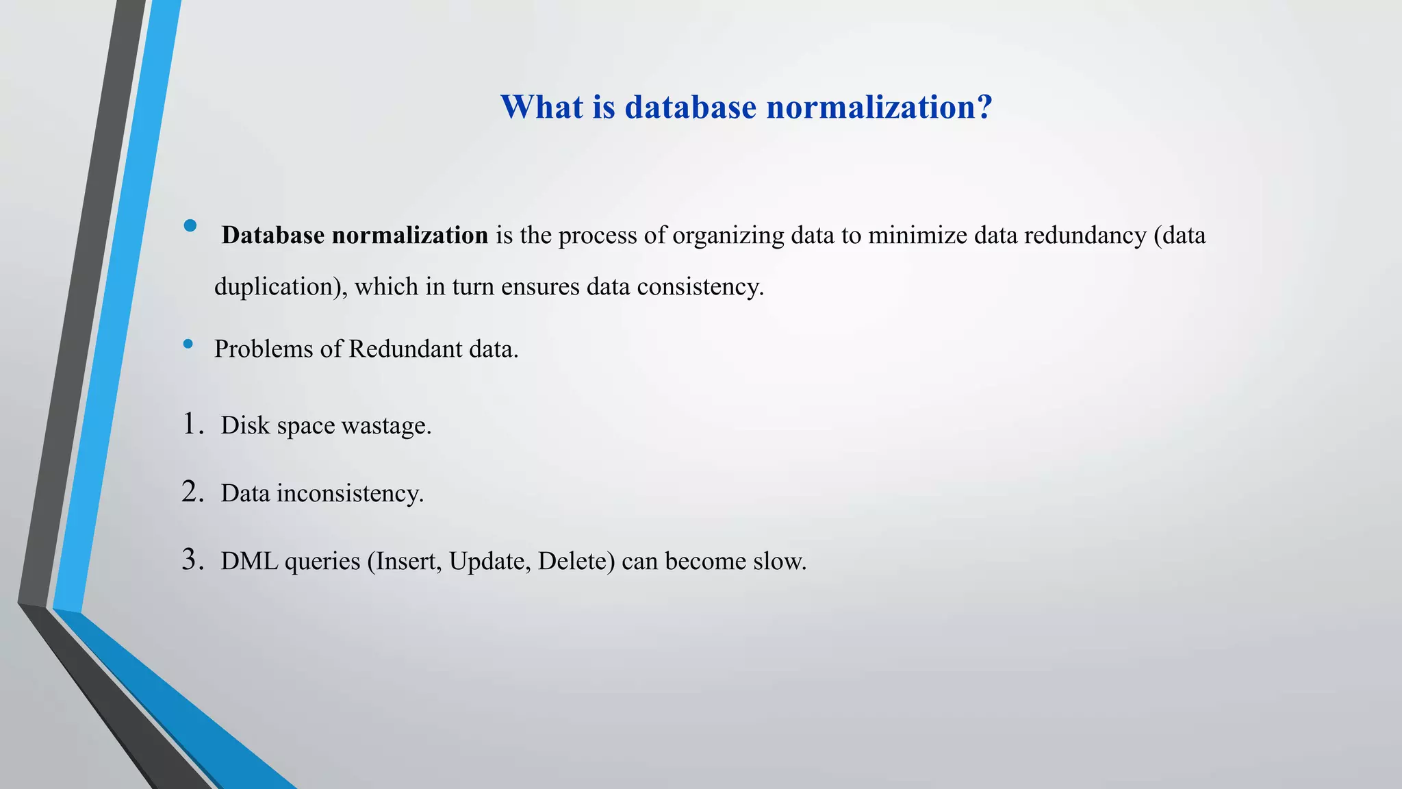 What is database normalization?
• Database normalization is the process of organizing data to minimize data redundancy (data
duplication), which in turn ensures data consistency.
• Problems of Redundant data.
1. Disk space wastage.
2. Data inconsistency.
3. DML queries (Insert, Update, Delete) can become slow.
 