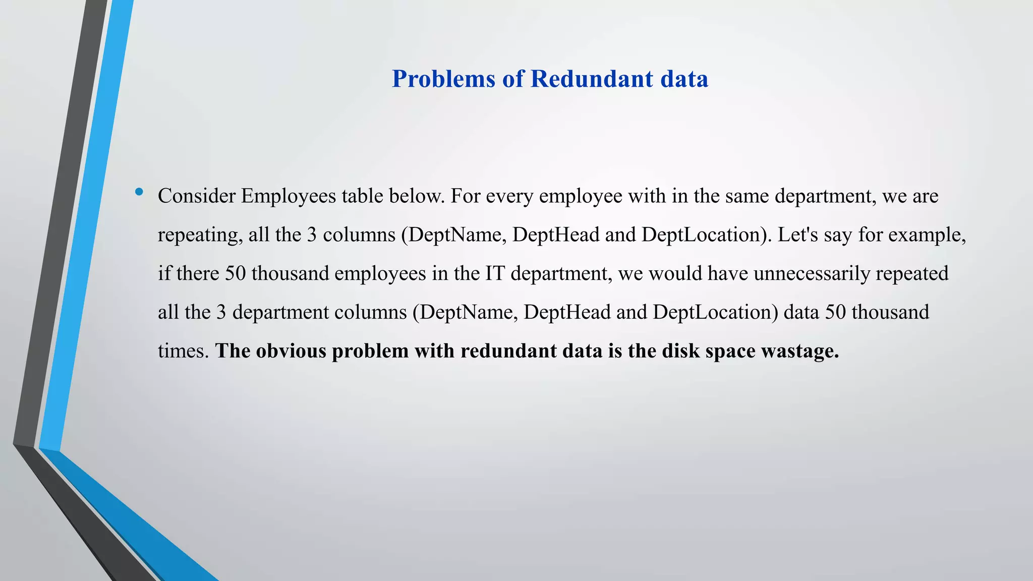 Problems of Redundant data
• Consider Employees table below. For every employee with in the same department, we are
repeating, all the 3 columns (DeptName, DeptHead and DeptLocation). Let's say for example,
if there 50 thousand employees in the IT department, we would have unnecessarily repeated
all the 3 department columns (DeptName, DeptHead and DeptLocation) data 50 thousand
times. The obvious problem with redundant data is the disk space wastage.
 