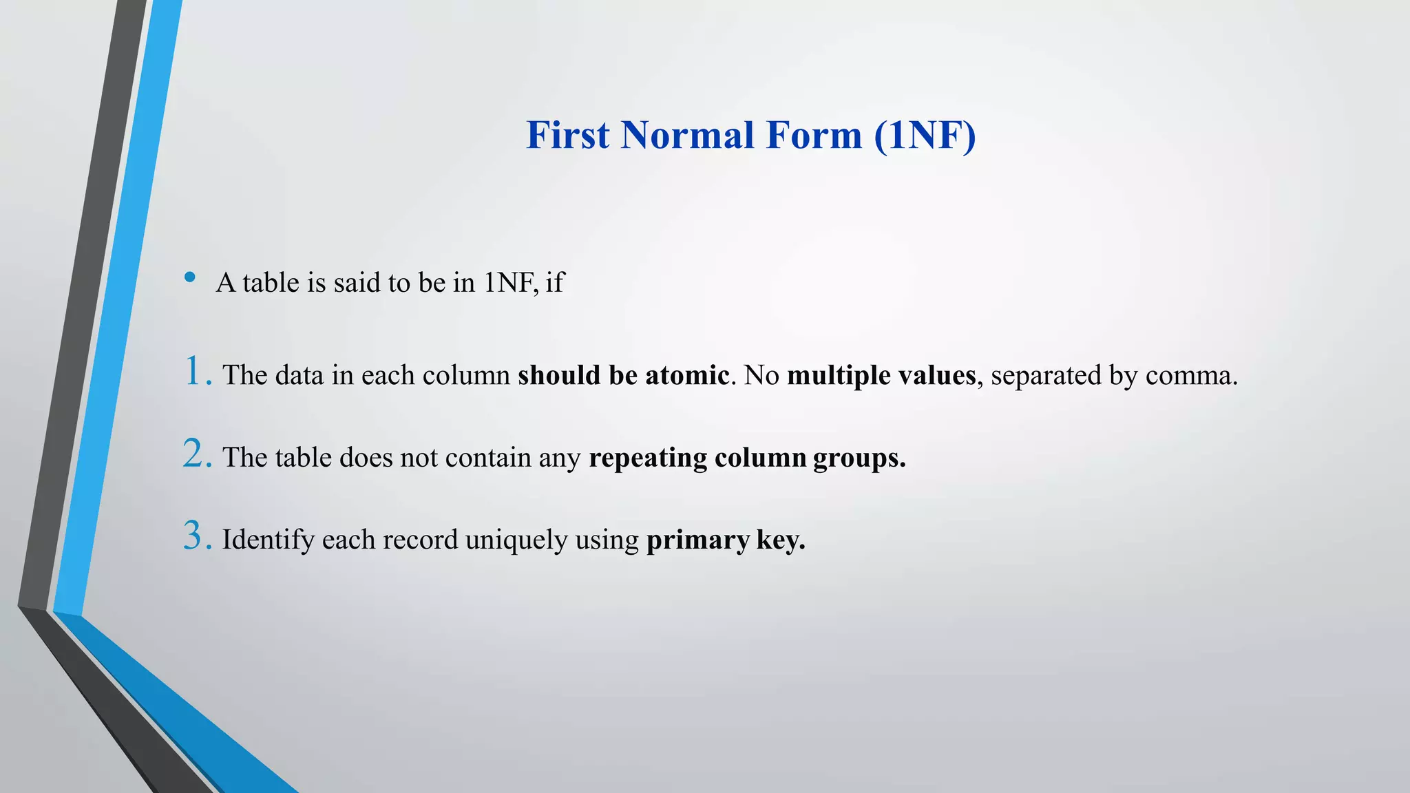 First Normal Form (1NF)
• A table is said to be in 1NF, if
1. The data in each column should be atomic. No multiple values, separated by comma.
2. The table does not contain any repeating column groups.
3. Identify each record uniquely using primary key.
 