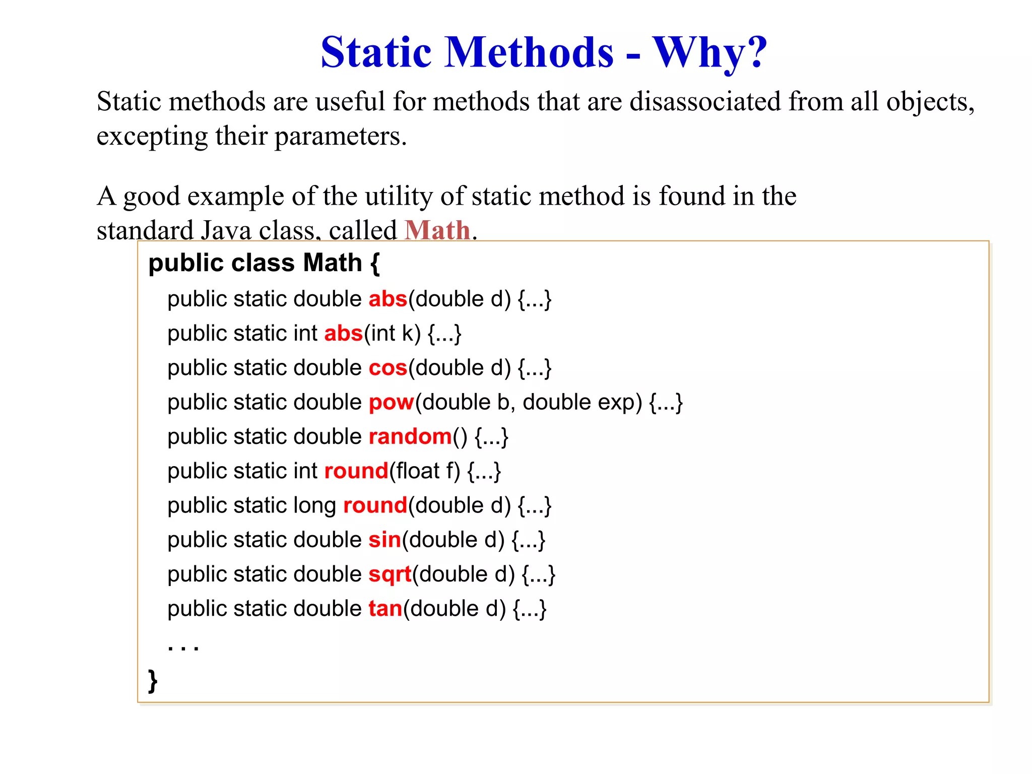 Static Methods - Why?
Static methods are useful for methods that are disassociated from all objects,
excepting their parameters.
A good example of the utility of static method is found in the
standard Java class, called Math.
public class Math {
public static double abs(double d) {...}
public static int abs(int k) {...}
public static double cos(double d) {...}
public static double pow(double b, double exp) {...}
public static double random() {...}
public static int round(float f) {...}
public static long round(double d) {...}
public static double sin(double d) {...}
public static double sqrt(double d) {...}
public static double tan(double d) {...}
. . .
}
 