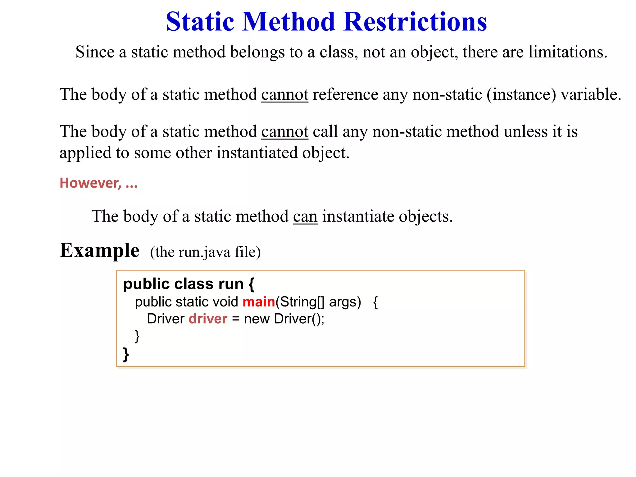Static Method Restrictions
Since a static method belongs to a class, not an object, there are limitations.
The body of a static method cannot reference any non-static (instance) variable.
Example (the run.java file)
The body of a static method cannot call any non-static method unless it is
applied to some other instantiated object.
The body of a static method can instantiate objects.
However, ...
public class run {
public static void main(String[] args) {
Driver driver = new Driver();
}
}
 