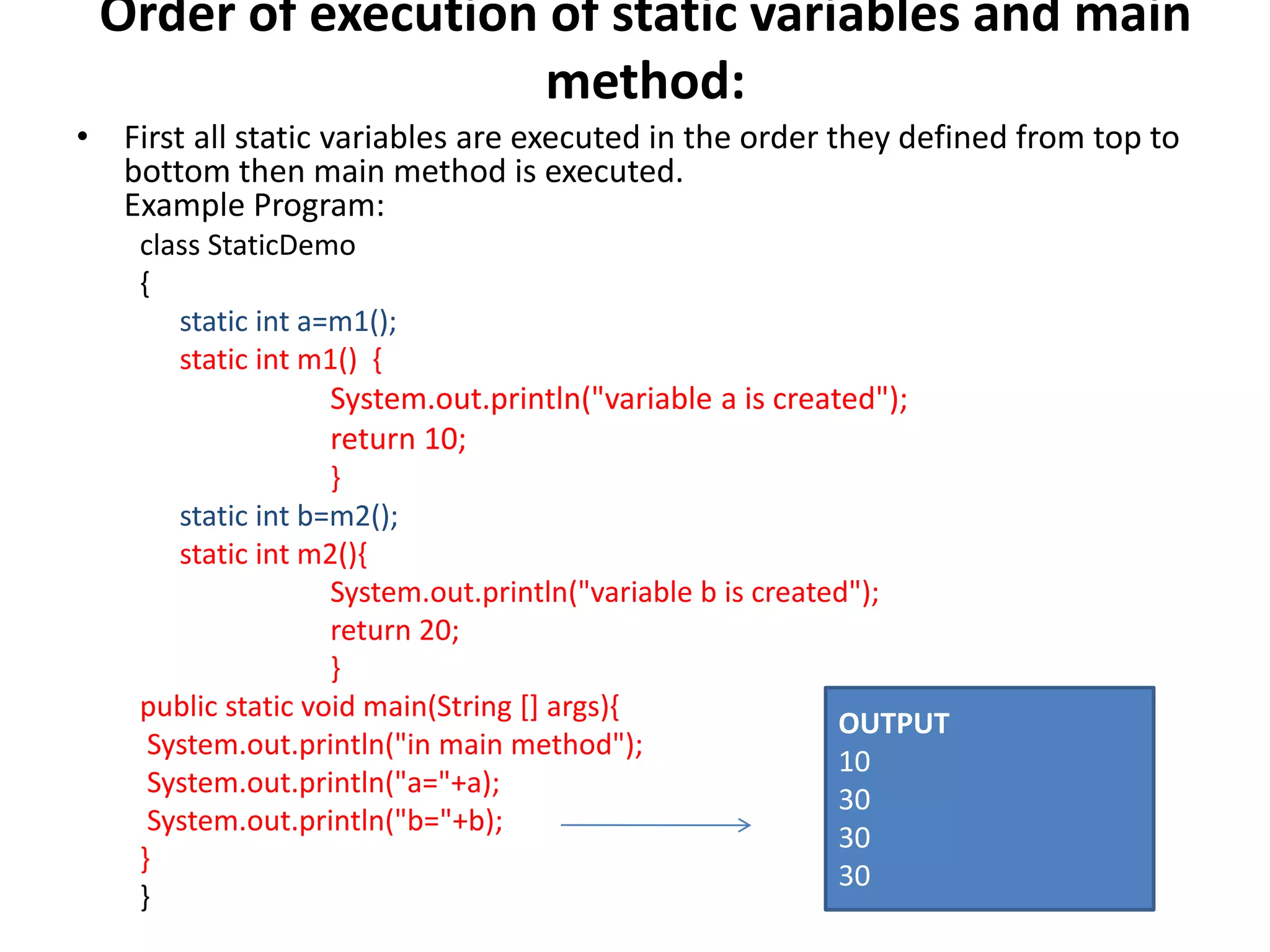 Order of execution of static variables and main
method:
• First all static variables are executed in the order they defined from top to
bottom then main method is executed.
Example Program:
class StaticDemo
{
static int a=m1();
static int m1() {
System.out.println("variable a is created");
return 10;
}
static int b=m2();
static int m2(){
System.out.println("variable b is created");
return 20;
}
public static void main(String [] args){
System.out.println("in main method");
System.out.println("a="+a);
System.out.println("b="+b);
}
}
OUTPUT
10
30
30
30
 