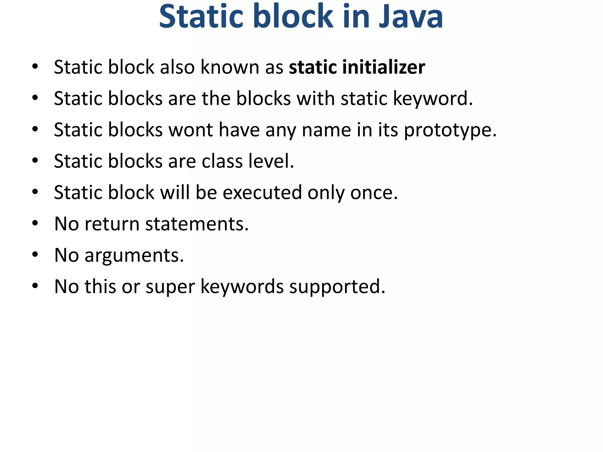 Static block in Java
• Static block also known as static initializer
• Static blocks are the blocks with static keyword.
• Static blocks wont have any name in its prototype.
• Static blocks are class level.
• Static block will be executed only once.
• No return statements.
• No arguments.
• No this or super keywords supported.
 