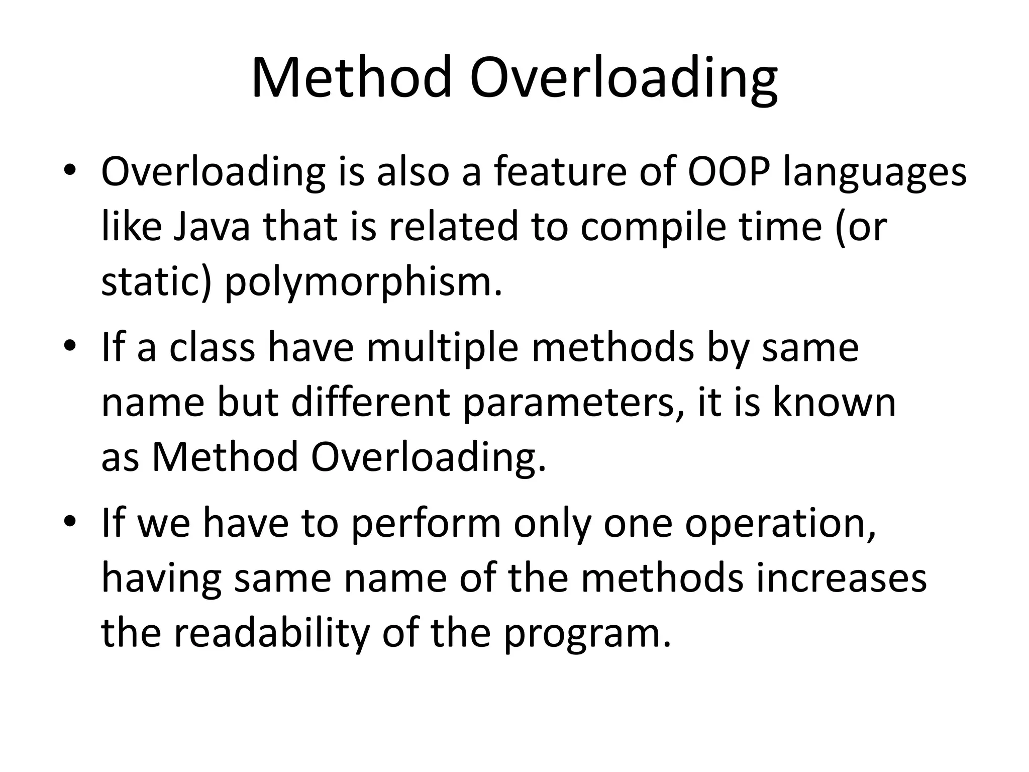 Method Overloading
• Overloading is also a feature of OOP languages
like Java that is related to compile time (or
static) polymorphism.
• If a class have multiple methods by same
name but different parameters, it is known
as Method Overloading.
• If we have to perform only one operation,
having same name of the methods increases
the readability of the program.
 