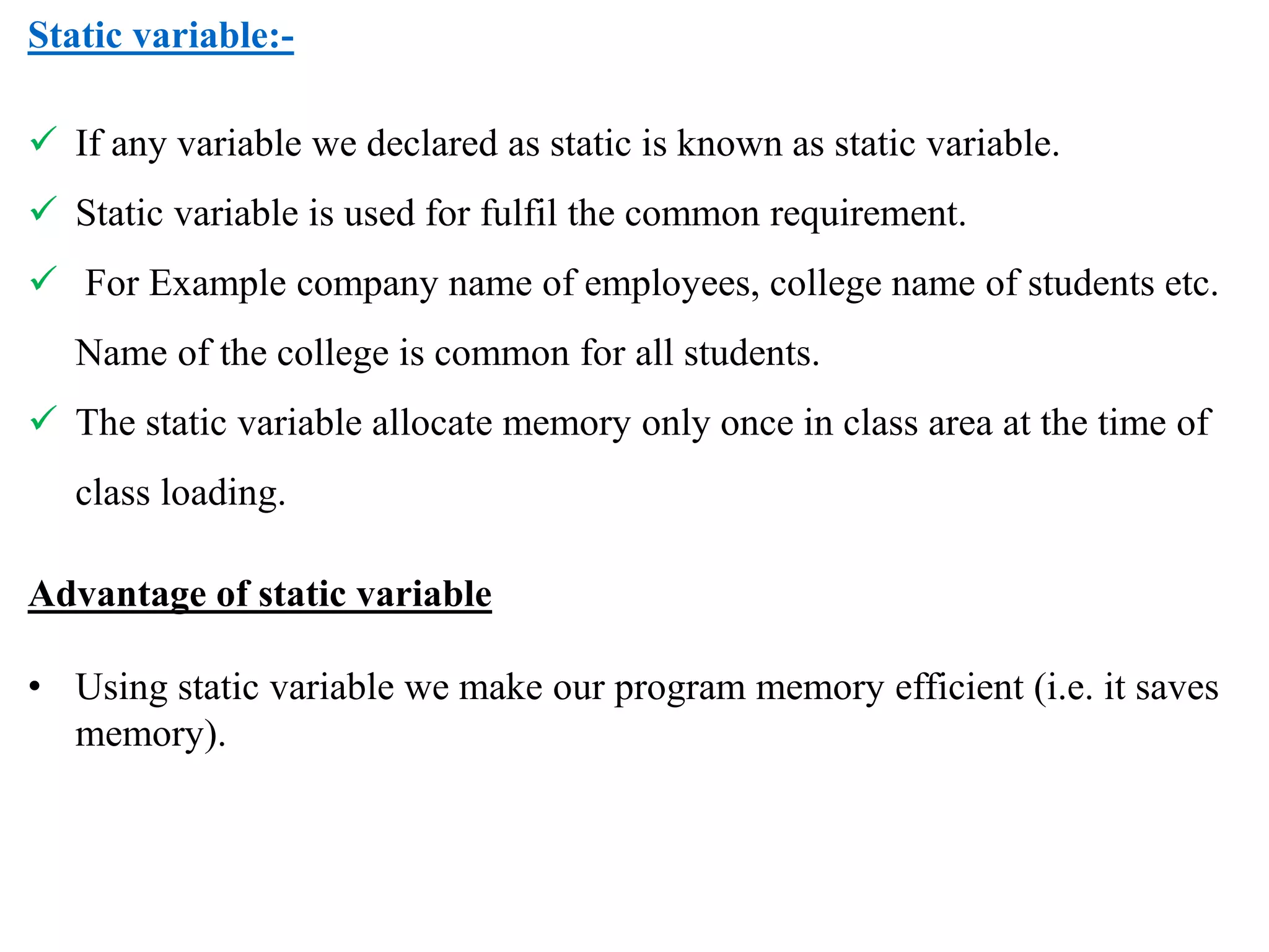 Static variable:-
 If any variable we declared as static is known as static variable.
 Static variable is used for fulfil the common requirement.
 For Example company name of employees, college name of students etc.
Name of the college is common for all students.
 The static variable allocate memory only once in class area at the time of
class loading.
Advantage of static variable
• Using static variable we make our program memory efficient (i.e. it saves
memory).
 