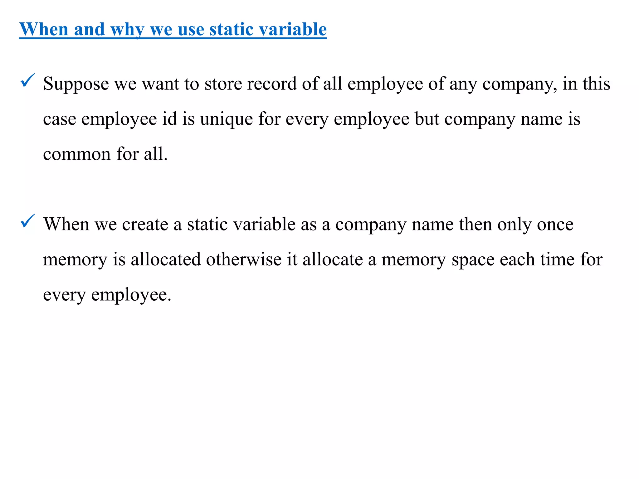 When and why we use static variable
 Suppose we want to store record of all employee of any company, in this
case employee id is unique for every employee but company name is
common for all.
 When we create a static variable as a company name then only once
memory is allocated otherwise it allocate a memory space each time for
every employee.
 