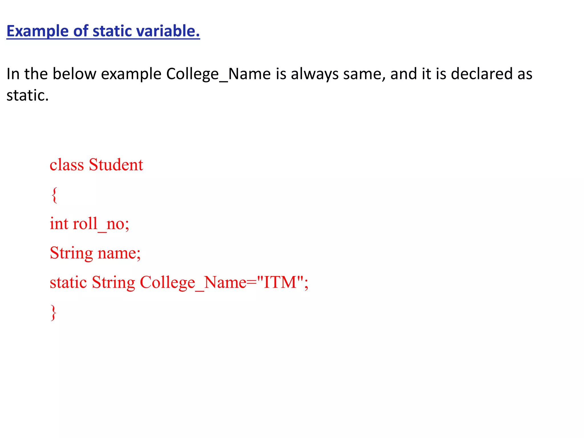 Example of static variable.
In the below example College_Name is always same, and it is declared as
static.
class Student
{
int roll_no;
String name;
static String College_Name="ITM";
}
 
