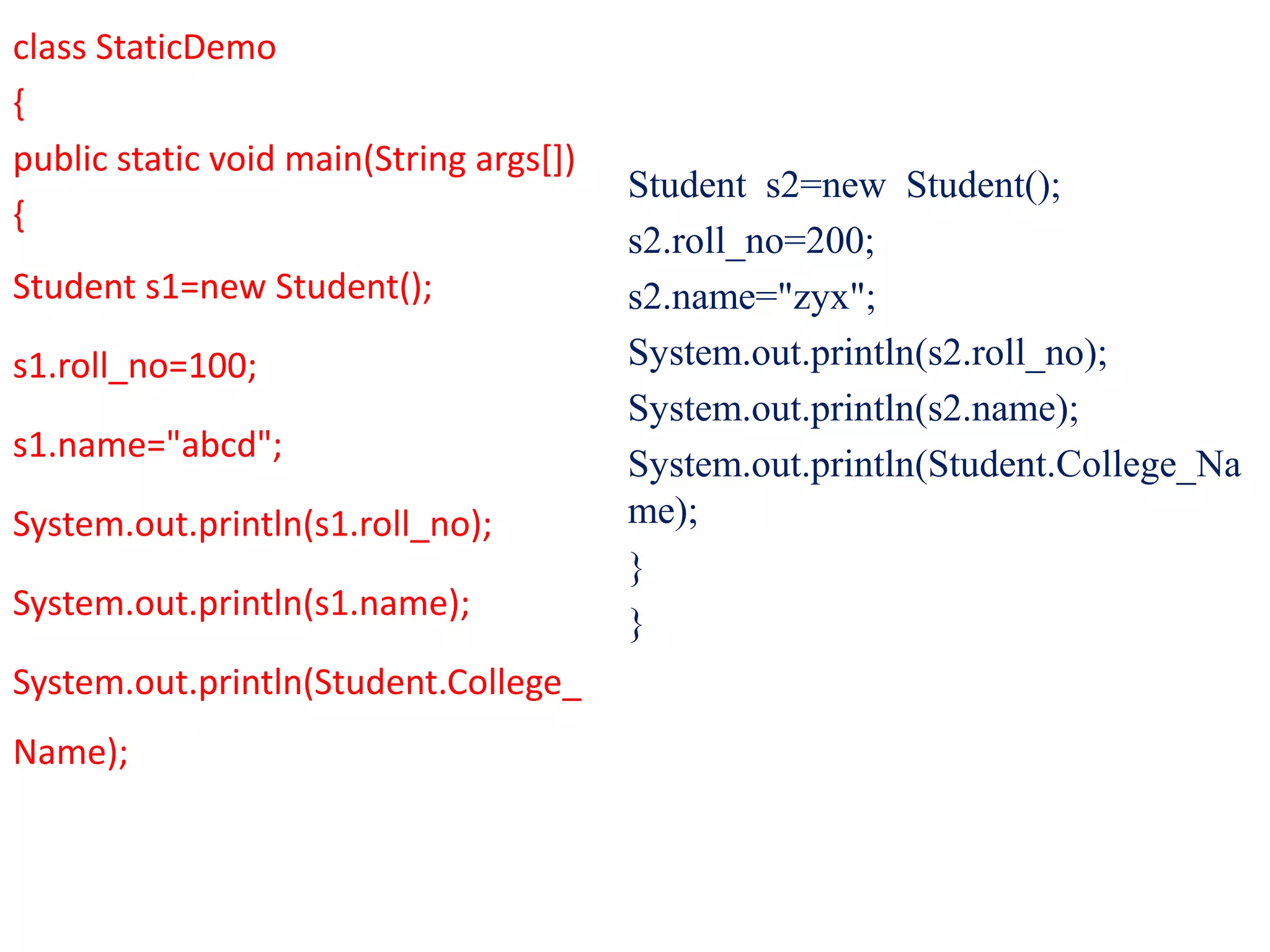 class StaticDemo
{
public static void main(String args[])
{
Student s1=new Student();
s1.roll_no=100;
s1.name="abcd";
System.out.println(s1.roll_no);
System.out.println(s1.name);
System.out.println(Student.College_
Name);
Student s2=new Student();
s2.roll_no=200;
s2.name="zyx";
System.out.println(s2.roll_no);
System.out.println(s2.name);
System.out.println(Student.College_Na
me);
}
}
 