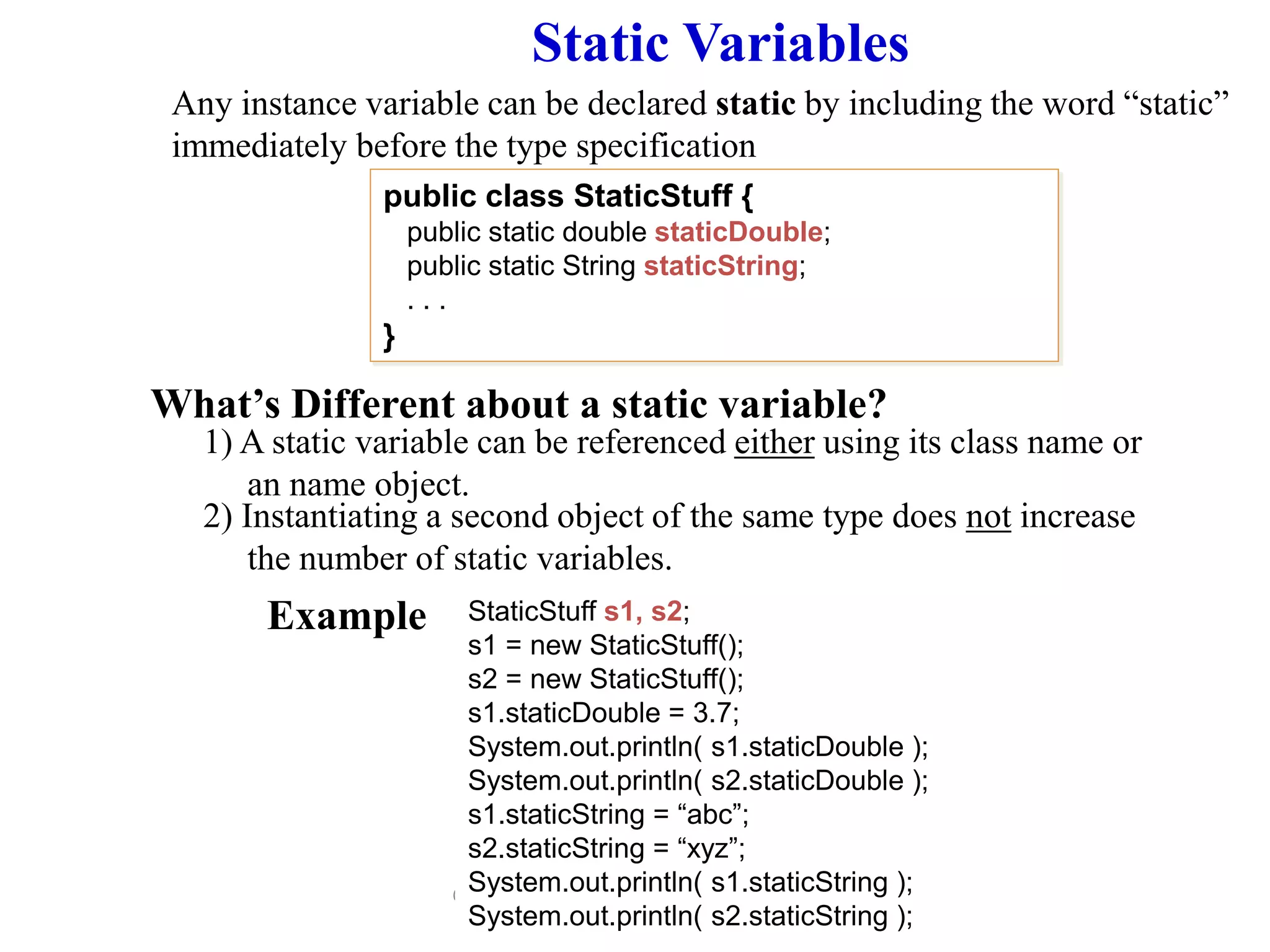 © 2006 Pearson Addison-Wesley. All rights
reserved
Static Variables
Any instance variable can be declared static by including the word “static”
immediately before the type specification
What’s Different about a static variable?
1) A static variable can be referenced either using its class name or
an name object.
public class StaticStuff {
public static double staticDouble;
public static String staticString;
. . .
}
StaticStuff s1, s2;
s1 = new StaticStuff();
s2 = new StaticStuff();
s1.staticDouble = 3.7;
System.out.println( s1.staticDouble );
System.out.println( s2.staticDouble );
s1.staticString = “abc”;
s2.staticString = “xyz”;
System.out.println( s1.staticString );
System.out.println( s2.staticString );
2) Instantiating a second object of the same type does not increase
the number of static variables.
Example
 